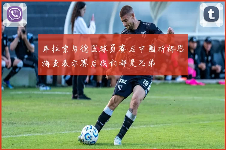 库拉索与德国球员赛后中圈祈祷恩梅查表示赛后我们都是兄弟