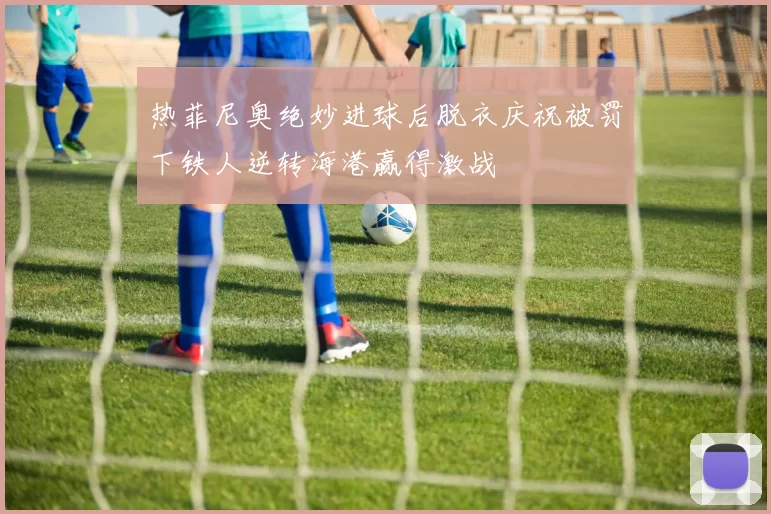 热菲尼奥绝妙进球后脱衣庆祝被罚下铁人逆转海港赢得激战