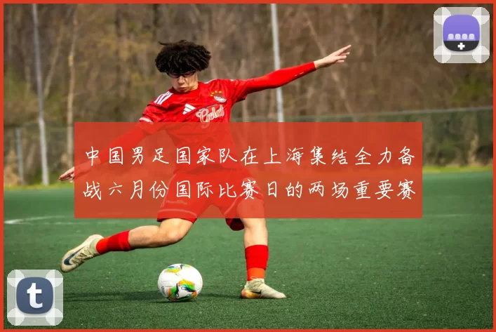 中国男足国家队在上海集结全力备战六月份国际比赛日的两场重要赛事