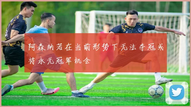 阿森纳若在当前形势下无法夺冠或将永无冠军机会