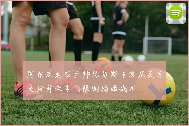 阿尔及利亚主帅称与斯卡洛尼关系良好并未专门限制梅西战术