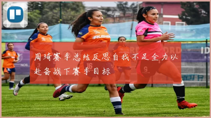 周琦赛季总结反思自我不足全力以赴备战下赛季目标