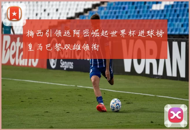 梅西引领迈阿密崛起世界杯进球榜皇马巴黎双雄领衔