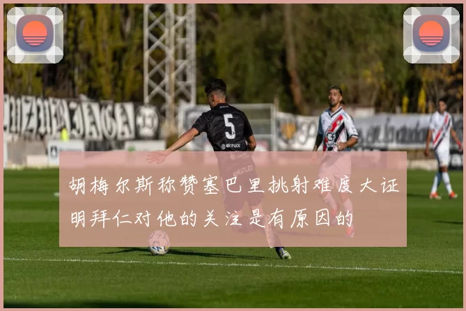 胡梅尔斯称赞塞巴里挑射难度大证明拜仁对他的关注是有原因的