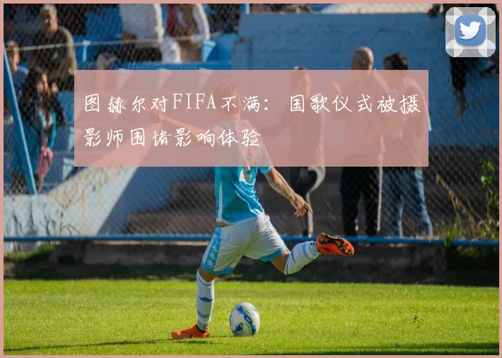 图赫尔对FIFA不满：国歌仪式被摄影师围堵影响体验