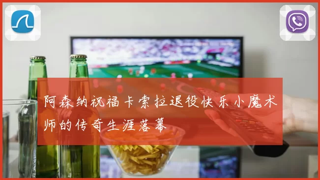 阿森纳祝福卡索拉退役快乐小魔术师的传奇生涯落幕