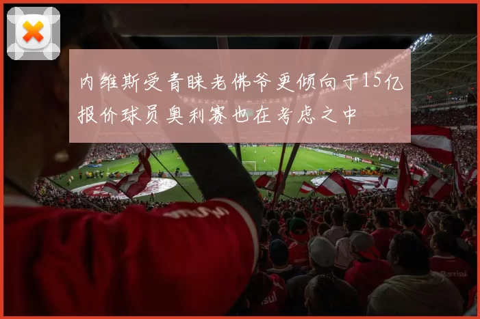 内维斯受青睐老佛爷更倾向于15亿报价球员奥利赛也在考虑之中