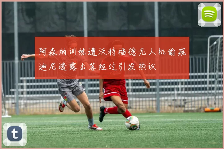阿森纳训练遭沃特福德无人机偷窥迪尼透露击落经过引发热议