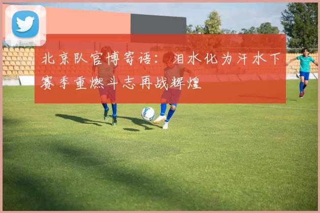 北京队官博寄语：泪水化为汗水下赛季重燃斗志再战辉煌