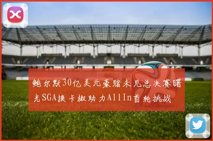 鲍尔默30亿美元豪赌未见总决赛曙光SGA换卡椒助力AllIn首轮挑战
