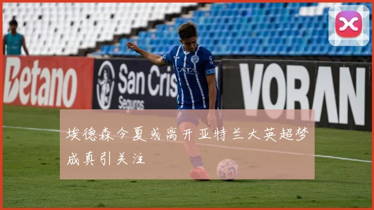 埃德森今夏或离开亚特兰大英超梦成真引关注