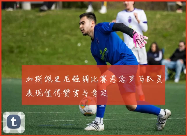 加斯佩里尼强调比赛悬念罗马队员表现值得赞赏与肯定