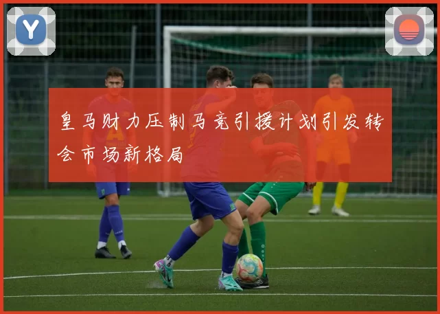 皇马财力压制马竞引援计划引发转会市场新格局