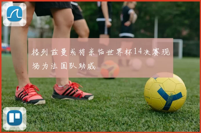 格列兹曼或将亲临世界杯14决赛现场为法国队助威