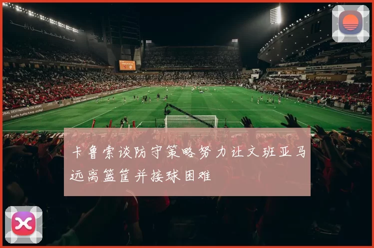 卡鲁索谈防守策略努力让文班亚马远离篮筐并接球困难