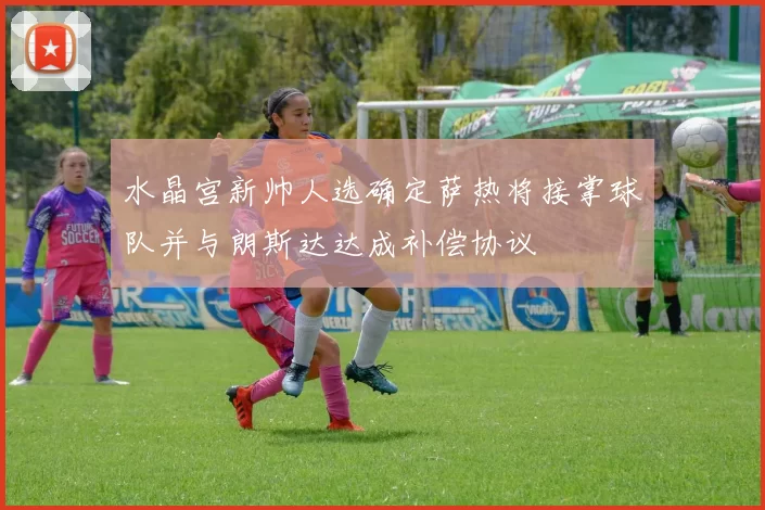 水晶宫新帅人选确定萨热将接掌球队并与朗斯达达成补偿协议